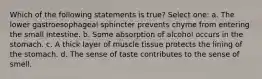 Which of the following statements is true? Select one: a. The lower gastroesophageal sphincter prevents chyme from entering the small intestine. b. Some absorption of alcohol occurs in the stomach. c. A thick layer of muscle tissue protects the lining of the stomach. d. The sense of taste contributes to the sense of smell.