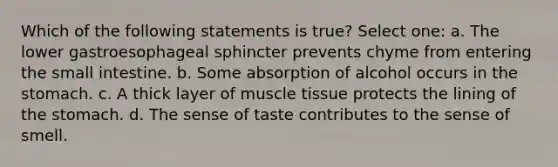 Which of the following statements is true? Select one: a. The lower gastroesophageal sphincter prevents chyme from entering the small intestine. b. Some absorption of alcohol occurs in the stomach. c. A thick layer of muscle tissue protects the lining of the stomach. d. The sense of taste contributes to the sense of smell.