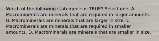 Which of the following statements is TRUE? Select one: A. Macrominerals are minerals that are required in larger amounts. B. Macrominerals are minerals that are larger in size. C. Macrominerals are minerals that are required in smaller amounts. D. Macrominerals are minerals that are smaller in size.