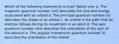 Which of the following statements is true? Select one: a. The magnetic quantum number (ml) describes the size and energy associated with an orbital b. The principal quantum number (n) describes the shape of an orbital c. An orbital is the path that an electron follows during its movement in an atom d. The spin quantum number (ms) describes the orientation of the spin of the electron e. The angular momentum quantum number (l) describes the orientation of the orbital