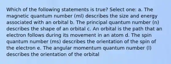 Which of the following statements is true? Select one: a. The magnetic quantum number (ml) describes the size and energy associated with an orbital b. The principal quantum number (n) describes the shape of an orbital c. An orbital is the path that an electron follows during its movement in an atom d. The spin quantum number (ms) describes the orientation of the spin of the electron e. The angular momentum quantum number (l) describes the orientation of the orbital