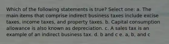 Which of the following statements is true? Select one: a. The main items that comprise indirect business taxes include excise taxes, income taxes, and property taxes. b. Capital consumption allowance is also known as depreciation. c. A sales tax is an example of an indirect business tax. d. b and c e. a, b, and c