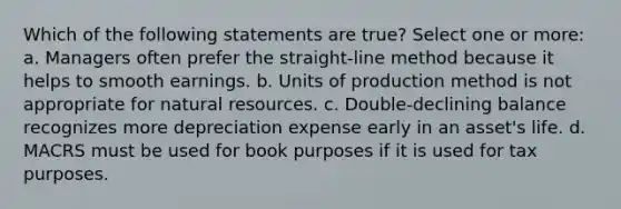 Which of the following statements are true? Select one or more: a. Managers often prefer the straight-line method because it helps to smooth earnings. b. Units of production method is not appropriate for natural resources. c. Double-declining balance recognizes more depreciation expense early in an asset's life. d. MACRS must be used for book purposes if it is used for tax purposes.