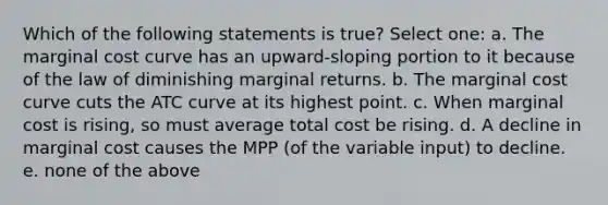 Which of the following statements is true? Select one: a. The marginal cost curve has an upward-sloping portion to it because of the law of diminishing marginal returns. b. The marginal cost curve cuts the ATC curve at its highest point. c. When marginal cost is rising, so must average total cost be rising. d. A decline in marginal cost causes the MPP (of the variable input) to decline. e. none of the above