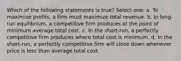 Which of the following statements is true? Select one: a. To maximize profits, a firm must maximize total revenue. b. In long-run equilibrium, a competitive firm produces at the point of minimum average total cost. c. In the short-run, a perfectly competitive firm produces where total cost is minimum. d. In the short-run, a perfectly competitive firm will close down whenever price is less than average total cost.