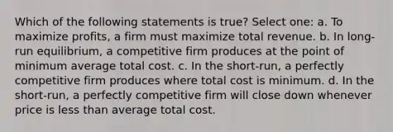 Which of the following statements is true? Select one: a. To maximize profits, a firm must maximize total revenue. b. In long-run equilibrium, a competitive firm produces at the point of minimum average total cost. c. In the short-run, a perfectly competitive firm produces where total cost is minimum. d. In the short-run, a perfectly competitive firm will close down whenever price is less than average total cost.