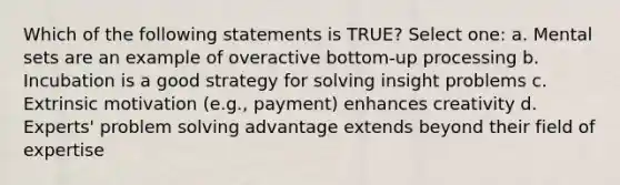 Which of the following statements is TRUE? Select one: a. Mental sets are an example of overactive bottom-up processing b. Incubation is a good strategy for solving insight problems c. Extrinsic motivation (e.g., payment) enhances creativity d. Experts' problem solving advantage extends beyond their field of expertise