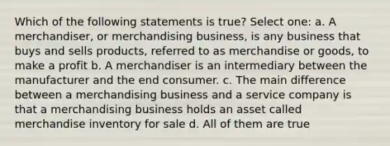 Which of the following statements is true? Select one: a. A merchandiser, or merchandising business, is any business that buys and sells products, referred to as merchandise or goods, to make a profit b. A merchandiser is an intermediary between the manufacturer and the end consumer. c. The main difference between a merchandising business and a service company is that a merchandising business holds an asset called merchandise inventory for sale d. All of them are true