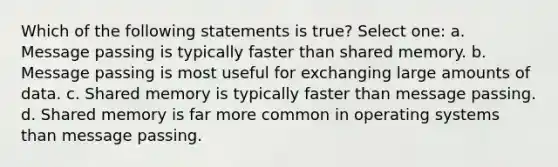 Which of the following statements is true? Select one: a. Message passing is typically faster than shared memory. b. Message passing is most useful for exchanging large amounts of data. c. Shared memory is typically faster than message passing. d. Shared memory is far more common in operating systems than message passing.