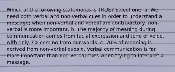 Which of the following statements is TRUE? Select one: a. We need both verbal and non-verbal cues in order to understand a message; when non-verbal and verbal are contradictory, non-verbal is more important. b. The majority of meaning during communication comes from facial expression and tone of voice, with only 7% coming from our words. c. 70% of meaning is derived from non-verbal cues d. Verbal communication is far more important than non-verbal cues when trying to interpret a message.