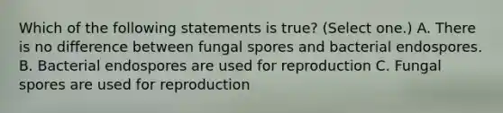 Which of the following statements is true? (Select one.) A. There is no difference between fungal spores and bacterial endospores. B. Bacterial endospores are used for reproduction C. Fungal spores are used for reproduction