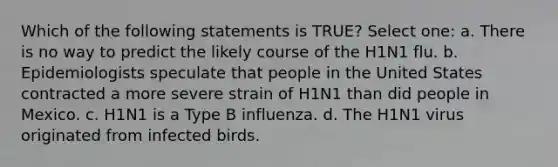 Which of the following statements is TRUE? Select one: a. There is no way to predict the likely course of the H1N1 flu. b. Epidemiologists speculate that people in the United States contracted a more severe strain of H1N1 than did people in Mexico. c. H1N1 is a Type B influenza. d. The H1N1 virus originated from infected birds.