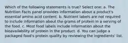 Which of the following statements is true? Select one: a. The Nutrition Facts panel provides information about a product's essential amino acid content. b. Nutrient labels are not required to include information about the grams of protein in a serving of the food. c. Most food labels include information about the bioavailability of protein in the product. d. You can judge a packaged food's protein quality by reviewing the ingredients' list.