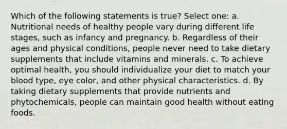 Which of the following statements is true? Select one: a. Nutritional needs of healthy people vary during different life stages, such as infancy and pregnancy. b. Regardless of their ages and physical conditions, people never need to take dietary supplements that include vitamins and minerals. c. To achieve optimal health, you should individualize your diet to match your blood type, eye color, and other physical characteristics. d. By taking dietary supplements that provide nutrients and phytochemicals, people can maintain good health without eating foods.