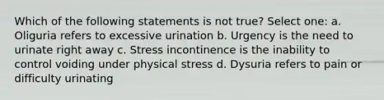 Which of the following statements is not true? Select one: a. Oliguria refers to excessive urination b. Urgency is the need to urinate right away c. Stress incontinence is the inability to control voiding under physical stress d. Dysuria refers to pain or difficulty urinating