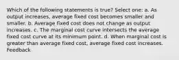 Which of the following statements is true? Select one: a. As output increases, average fixed cost becomes smaller and smaller. b. Average fixed cost does not change as output increases. c. The marginal cost curve intersects the average fixed cost curve at its minimum point. d. When marginal cost is greater than average fixed cost, average fixed cost increases. Feedback