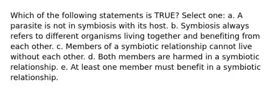 Which of the following statements is TRUE? Select one: a. A parasite is not in symbiosis with its host. b. Symbiosis always refers to different organisms living together and benefiting from each other. c. Members of a symbiotic relationship cannot live without each other. d. Both members are harmed in a symbiotic relationship. e. At least one member must benefit in a symbiotic relationship.