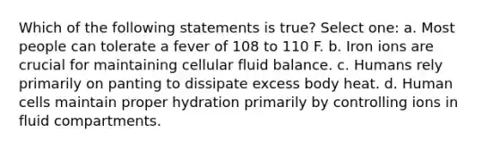 Which of the following statements is true? Select one: a. Most people can tolerate a fever of 108 to 110 F. b. Iron ions are crucial for maintaining cellular fluid balance. c. Humans rely primarily on panting to dissipate excess body heat. d. Human cells maintain proper hydration primarily by controlling ions in fluid compartments.