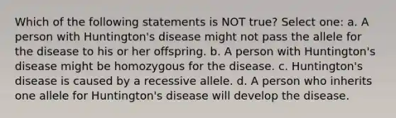 Which of the following statements is NOT true? Select one: a. A person with Huntington's disease might not pass the allele for the disease to his or her offspring. b. A person with Huntington's disease might be homozygous for the disease. c. Huntington's disease is caused by a recessive allele. d. A person who inherits one allele for Huntington's disease will develop the disease.