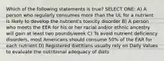 Which of the following statements is true? SELECT ONE: A) A person who regularly consumes more than the UL for a nutrient is likely to develop the nutrient's toxicity disorder B) A person who meets the EER for his or her racial and/or ethnic ancestry will gain at least two pounds/week C) To avoid nutrient deficiency disorders, most Americans should consume 50% of the EAR for each nutrient D) Registered dietitians usually rely on Daily Values to evaluate the nutritional adequacy of diets