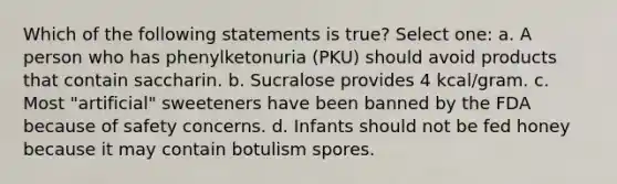 Which of the following statements is true? Select one: a. A person who has phenylketonuria (PKU) should avoid products that contain saccharin. b. Sucralose provides 4 kcal/gram. c. Most "artificial" sweeteners have been banned by the FDA because of safety concerns. d. Infants should not be fed honey because it may contain botulism spores.