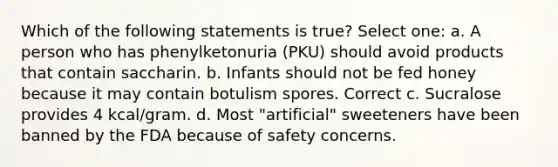 Which of the following statements is true? Select one: a. A person who has phenylketonuria (PKU) should avoid products that contain saccharin. b. Infants should not be fed honey because it may contain botulism spores. Correct c. Sucralose provides 4 kcal/gram. d. Most "artificial" sweeteners have been banned by the FDA because of safety concerns.