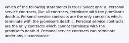 Which of the following statements is true? Select one: a. Personal service contracts, like all contracts, terminate with the promisor's death b. Personal service contracts are the only contracts which terminate with the promisor's death c. Personal service contracts are the only contracts which cannot terminate with the promisor's death d. Personal service contracts can terminate under any circumstance