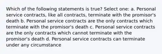 Which of the following statements is true? Select one: a. Personal service contracts, like all contracts, terminate with the promisor's death b. Personal service contracts are the only contracts which terminate with the promisor's death c. Personal service contracts are the only contracts which cannot terminate with the promisor's death d. Personal service contracts can terminate under any circumstance