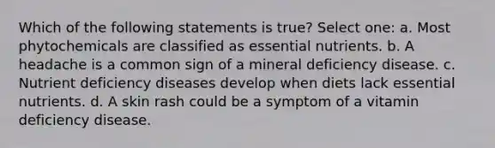 Which of the following statements is true? Select one: a. Most phytochemicals are classified as essential nutrients. b. A headache is a common sign of a mineral deficiency disease. c. Nutrient deficiency diseases develop when diets lack essential nutrients. d. A skin rash could be a symptom of a vitamin deficiency disease.