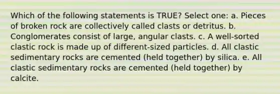 Which of the following statements is TRUE? Select one: a. Pieces of broken rock are collectively called clasts or detritus. b. Conglomerates consist of large, angular clasts. c. A well-sorted clastic rock is made up of different-sized particles. d. All <a href='https://www.questionai.com/knowledge/k3KDGUjwmO-clastic-sedimentary-rocks' class='anchor-knowledge'>clastic sedimentary rocks</a> are cemented (held together) by silica. e. All clastic sedimentary rocks are cemented (held together) by calcite.