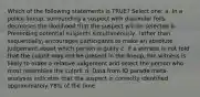 Which of the following statements is TRUE? Select one: a. In a police lineup, surrounding a suspect with dissimilar foils decreases the likelihood that the suspect will be selected b. Presenting potential suspects simultaneously, rather than sequentially, encourages participants to make an absolute judgement about which person is guilty c. If a witness is not told that the culprit may not be present in the lineup, the witness is likely to make a relative judgement and select the person who most resembles the culprit d. Data from ID parade meta-analyses indicates that the suspect is correctly identified approximately 78% of the time