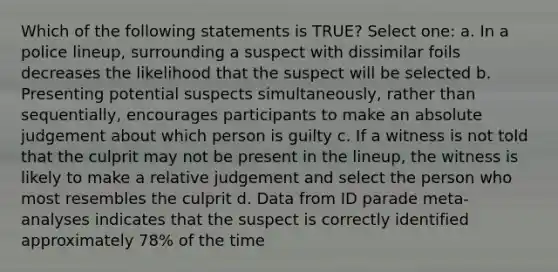 Which of the following statements is TRUE? Select one: a. In a police lineup, surrounding a suspect with dissimilar foils decreases the likelihood that the suspect will be selected b. Presenting potential suspects simultaneously, rather than sequentially, encourages participants to make an absolute judgement about which person is guilty c. If a witness is not told that the culprit may not be present in the lineup, the witness is likely to make a relative judgement and select the person who most resembles the culprit d. Data from ID parade meta-analyses indicates that the suspect is correctly identified approximately 78% of the time