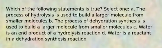 Which of the following statements is true? Select one: a. The process of hydrolysis is used to build a larger molecule from smaller molecules b. The process of dehydration synthesis is used to build a larger molecule from smaller molecules c. Water is an end product of a hydrolysis reaction d. Water is a reactant in a dehydration synthesis reaction