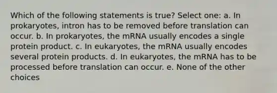 Which of the following statements is true? Select one: a. In prokaryotes, intron has to be removed before translation can occur. b. In prokaryotes, the mRNA usually encodes a single protein product. c. In eukaryotes, the mRNA usually encodes several protein products. d. In eukaryotes, the mRNA has to be processed before translation can occur. e. None of the other choices