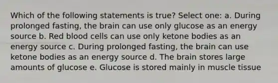 Which of the following statements is true? Select one: a. During prolonged fasting, the brain can use only glucose as an energy source b. Red blood cells can use only ketone bodies as an energy source c. During prolonged fasting, the brain can use ketone bodies as an energy source d. The brain stores large amounts of glucose e. Glucose is stored mainly in muscle tissue