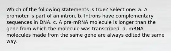 Which of the following statements is true? Select one: a. A promoter is part of an intron. b. Introns have complementary sequences in DNA. c. A pre-mRNA molecule is longer than the gene from which the molecule was transcribed. d. mRNA molecules made from the same gene are always edited the same way.