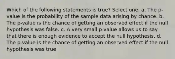 Which of the following statements is true? Select one: a. The p-value is the probability of the sample data arising by chance. b. The p-value is the chance of getting an observed effect if the null hypothesis was false. c. A very small p-value allows us to say that there is enough evidence to accept the null hypothesis. d. The p-value is the chance of getting an observed effect if the null hypothesis was true