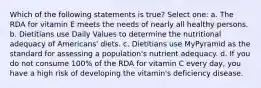 Which of the following statements is true? Select one: a. The RDA for vitamin E meets the needs of nearly all healthy persons. b. Dietitians use Daily Values to determine the nutritional adequacy of Americans' diets. c. Dietitians use MyPyramid as the standard for assessing a population's nutrient adequacy. d. If you do not consume 100% of the RDA for vitamin C every day, you have a high risk of developing the vitamin's deficiency disease.