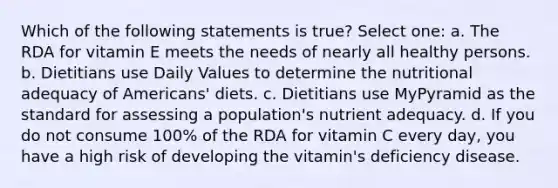 Which of the following statements is true? Select one: a. The RDA for vitamin E meets the needs of nearly all healthy persons. b. Dietitians use Daily Values to determine the nutritional adequacy of Americans' diets. c. Dietitians use MyPyramid as the standard for assessing a population's nutrient adequacy. d. If you do not consume 100% of the RDA for vitamin C every day, you have a high risk of developing the vitamin's deficiency disease.