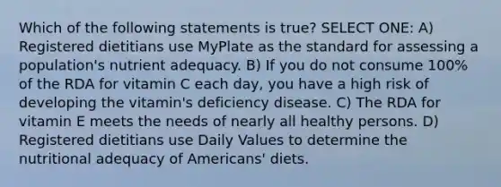 Which of the following statements is true? SELECT ONE: A) Registered dietitians use MyPlate as the standard for assessing a population's nutrient adequacy. B) If you do not consume 100% of the RDA for vitamin C each day, you have a high risk of developing the vitamin's deficiency disease. C) The RDA for vitamin E meets the needs of nearly all healthy persons. D) Registered dietitians use Daily Values to determine the nutritional adequacy of Americans' diets.