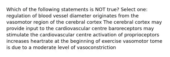 Which of the following statements is NOT true? Select one: regulation of blood vessel diameter originates from the vasomotor region of the cerebral cortex The cerebral cortex may provide input to the cardiovascular centre baroreceptors may stimulate the cardiovascular centre activation of proprioceptors increases heartrate at the beginning of exercise vasomotor tome is due to a moderate level of vasoconstriction