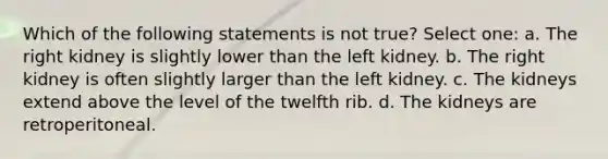 Which of the following statements is not true? Select one: a. The right kidney is slightly lower than the left kidney. b. The right kidney is often slightly larger than the left kidney. c. The kidneys extend above the level of the twelfth rib. d. The kidneys are retroperitoneal.