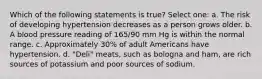 Which of the following statements is true? Select one: a. The risk of developing hypertension decreases as a person grows older. b. A blood pressure reading of 165/90 mm Hg is within the normal range. c. Approximately 30% of adult Americans have hypertension. d. "Deli" meats, such as bologna and ham, are rich sources of potassium and poor sources of sodium.