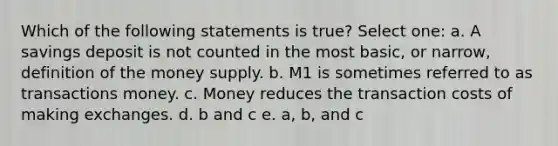 Which of the following statements is true? Select one: a. A savings deposit is not counted in the most basic, or narrow, definition of the money supply. b. M1 is sometimes referred to as transactions money. c. Money reduces the transaction costs of making exchanges. d. b and c e. a, b, and c