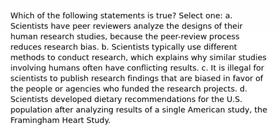 Which of the following statements is true? Select one: a. Scientists have peer reviewers analyze the designs of their human research studies, because the peer-review process reduces research bias. b. Scientists typically use different methods to conduct research, which explains why similar studies involving humans often have conflicting results. c. It is illegal for scientists to publish research findings that are biased in favor of the people or agencies who funded the research projects. d. Scientists developed dietary recommendations for the U.S. population after analyzing results of a single American study, the Framingham Heart Study.