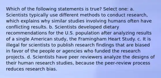 Which of the following statements is true? Select one: a. Scientists typically use different methods to conduct research, which explains why similar studies involving humans often have conflicting results. b. Scientists developed dietary recommendations for the U.S. population after analyzing results of a single American study, the Framingham Heart Study. c. It is illegal for scientists to publish research findings that are biased in favor of the people or agencies who funded the research projects. d. Scientists have peer reviewers analyze the designs of their human research studies, because the peer-review process reduces research bias.