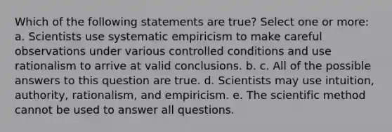 Which of the following statements are true? Select one or more: a. Scientists use systematic empiricism to make careful observations under various controlled conditions and use rationalism to arrive at valid conclusions. b. c. All of the possible answers to this question are true. d. Scientists may use intuition, authority, rationalism, and empiricism. e. The scientific method cannot be used to answer all questions.