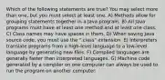 Which of the following statements are true? You may select more than one, but you must select at least one. A) Methods allow for grouping statements together in a Java program. B) All Java programs must have at least one method and at least one class. C) Class names may have spaces in them. D) When saving Java source code, you must use the ".class" extension. E) Interpreters translate programs from a high-level language to a low-level language by generating new files. F) Compiled languages are generally faster than interpreted languages. G) Machine code generated by a compiler on one computer can always be used to run the program on another computer.