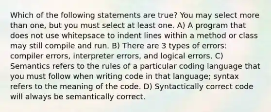 Which of the following statements are true? You may select more than one, but you must select at least one. A) A program that does not use whitepsace to indent lines within a method or class may still compile and run. B) There are 3 types of errors: compiler errors, interpreter errors, and logical errors. C) Semantics refers to the rules of a particular coding language that you must follow when writing code in that language; syntax refers to the meaning of the code. D) Syntactically correct code will always be semantically correct.