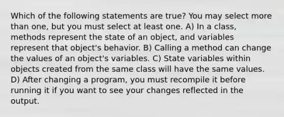 Which of the following statements are true? You may select <a href='https://www.questionai.com/knowledge/keWHlEPx42-more-than' class='anchor-knowledge'>more than</a> one, but you must select at least one. A) In a class, methods represent the state of an object, and variables represent that object's behavior. B) Calling a method can change the values of an object's variables. C) State variables within objects created from the same class will have the same values. D) After changing a program, you must recompile it before running it if you want to see your changes reflected in the output.